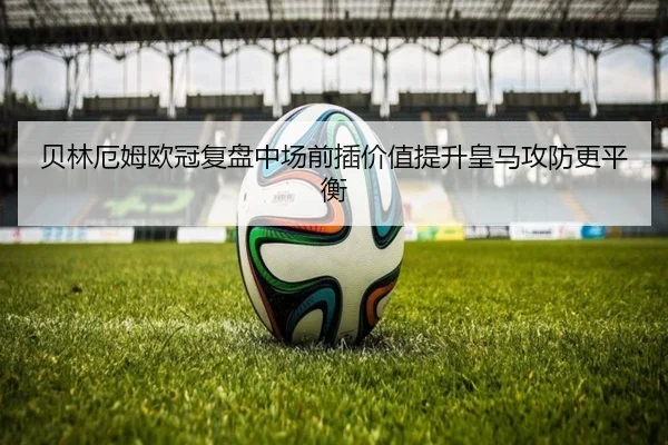 贝林厄姆欧冠复盘中场前插价值提升皇马攻防更平衡 - JIUYOUSPORTS